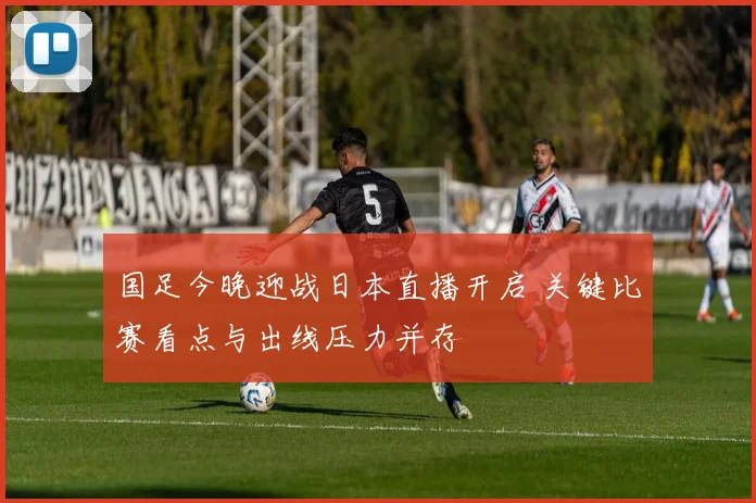 国足今晚迎战日本直播开启 关键比赛看点与出线压力并存