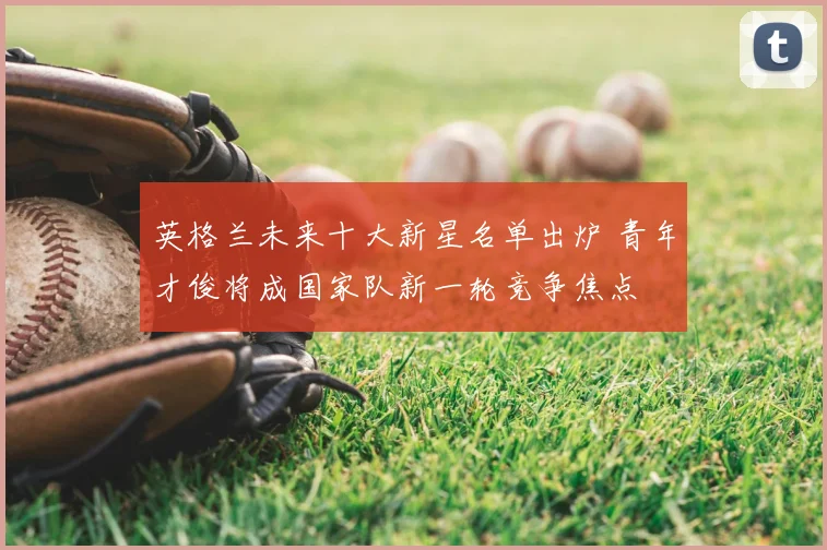 英格兰未来十大新星名单出炉 青年才俊将成国家队新一轮竞争焦点