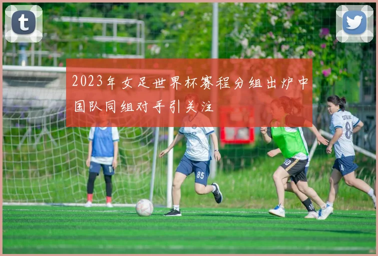 2023年女足世界杯赛程分组出炉中国队同组对手引关注