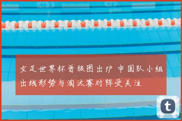 女足世界杯晋级图出炉 中国队小组出线形势与淘汰赛对阵受关注