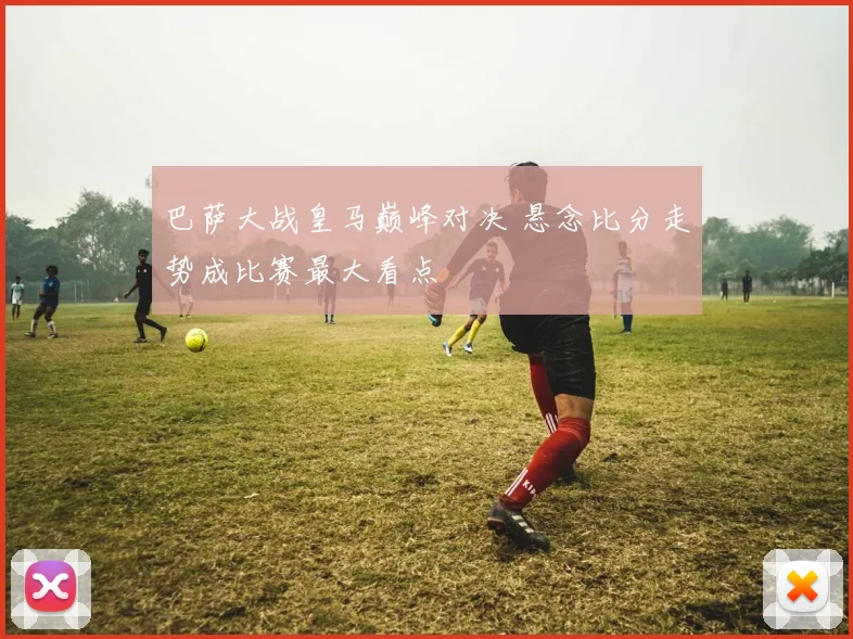 巴萨大战皇马巅峰对决 悬念比分走势成比赛最大看点