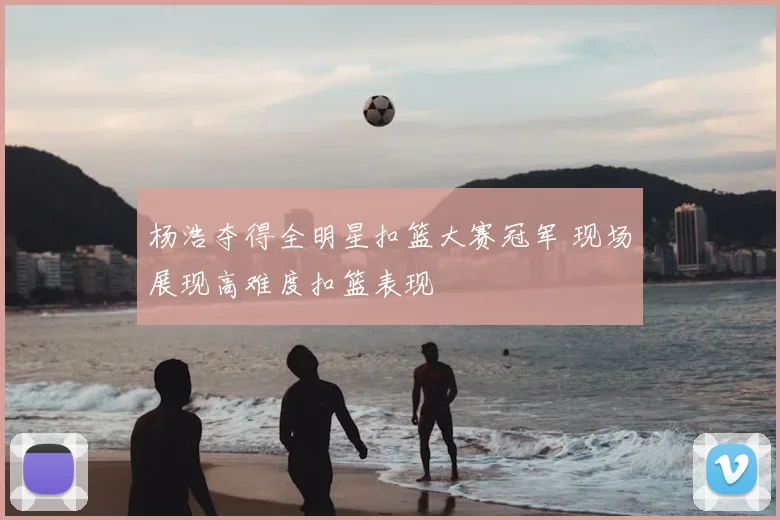 杨浩夺得全明星扣篮大赛冠军 现场展现高难度扣篮表现