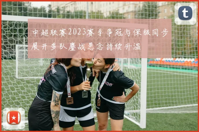 中超联赛2023赛季争冠与保级同步展开多队鏖战悬念持续升温