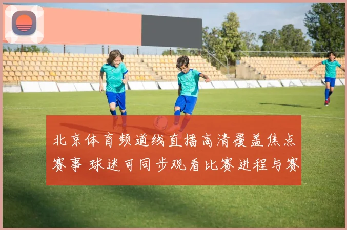 北京体育频道线直播高清覆盖焦点赛事 球迷可同步观看比赛进程与赛后分析