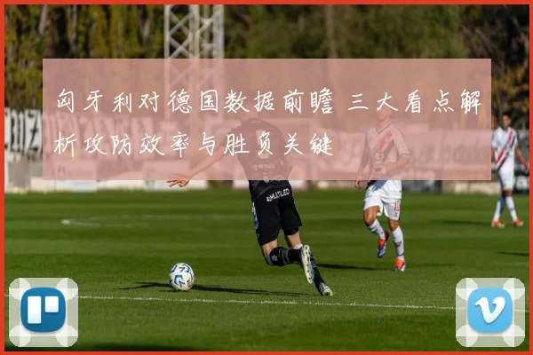 匈牙利对德国数据前瞻 三大看点解析攻防效率与胜负关键