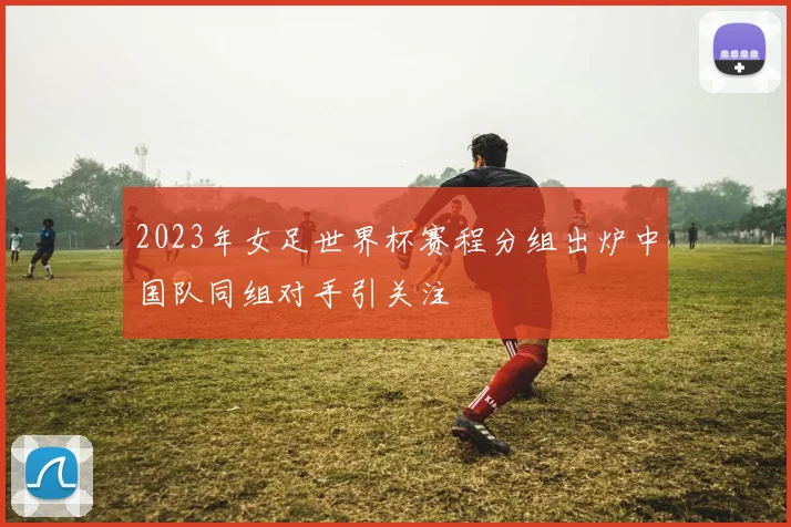 2023年女足世界杯赛程分组出炉中国队同组对手引关注