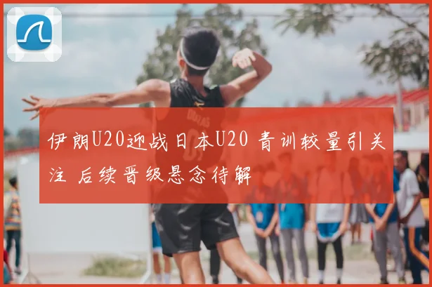 伊朗U20迎战日本U20 青训较量引关注 后续晋级悬念待解