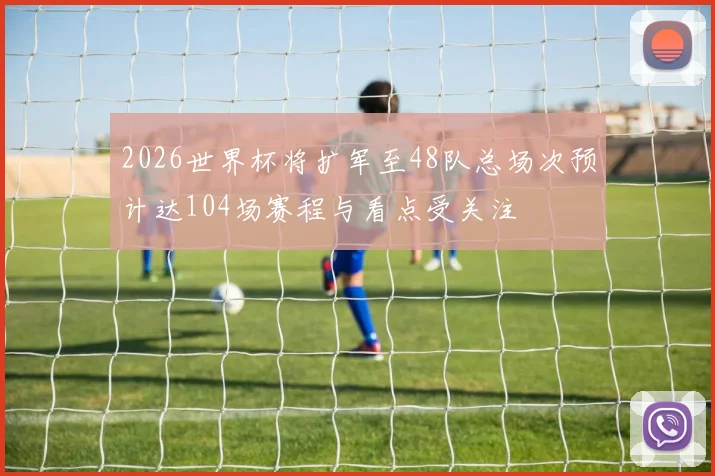 2026世界杯将扩军至48队总场次预计达104场赛程与看点受关注