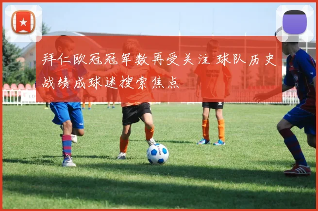 拜仁欧冠冠军数再受关注 球队历史战绩成球迷搜索焦点