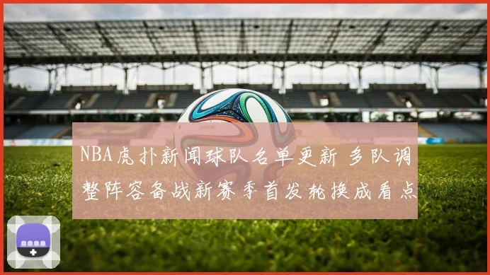 NBA虎扑新闻球队名单更新 多队调整阵容备战新赛季首发轮换成看点