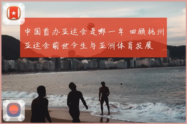 中国首办亚运会是哪一年 回顾杭州亚运会前世今生与亚洲体育发展