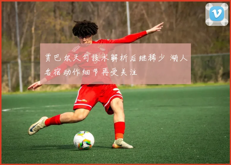 贾巴尔天勾技术解析后继稀少 湖人名宿动作细节再受关注