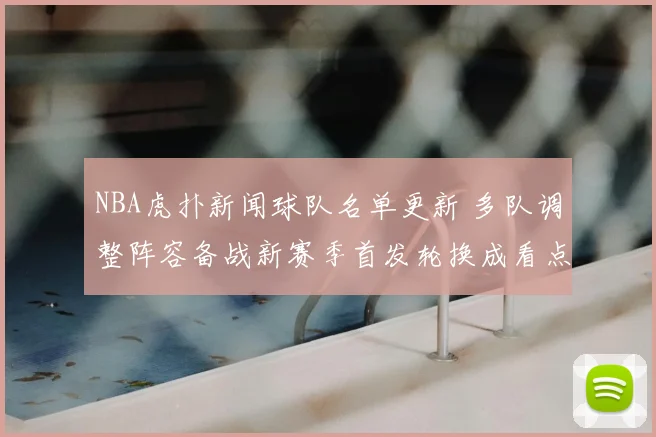 NBA虎扑新闻球队名单更新 多队调整阵容备战新赛季首发轮换成看点