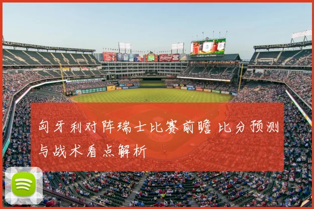 匈牙利对阵瑞士比赛前瞻 比分预测与战术看点解析