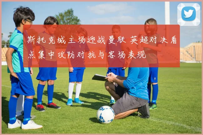 斯托克城主场迎战曼联 英超对决看点集中攻防对抗与客场表现