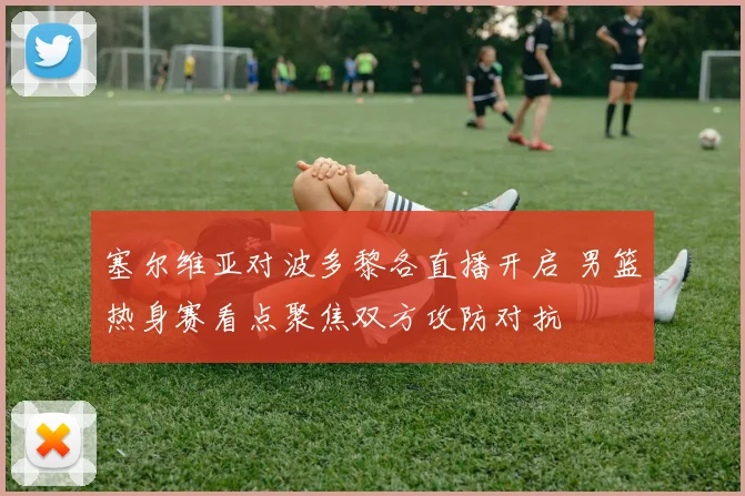 塞尔维亚对波多黎各直播开启 男篮热身赛看点聚焦双方攻防对抗