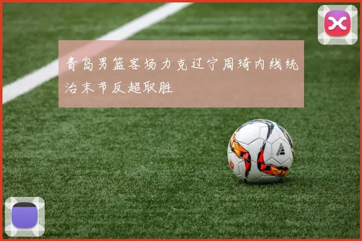 青岛男篮客场力克辽宁周琦内线统治末节反超取胜