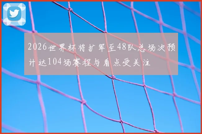 2026世界杯将扩军至48队总场次预计达104场赛程与看点受关注