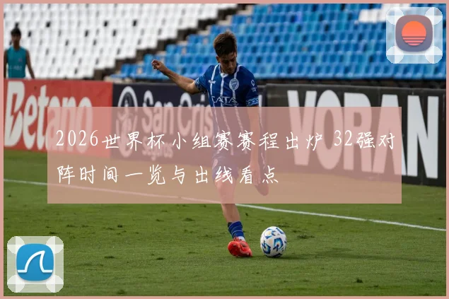 2026世界杯小组赛赛程出炉 32强对阵时间一览与出线看点