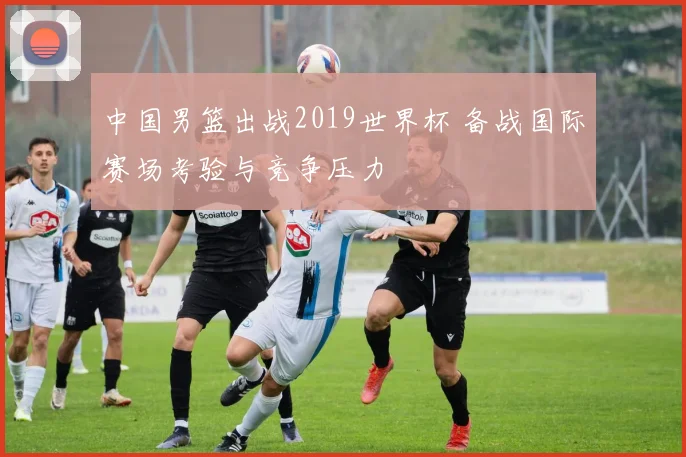 中国男篮出战2019世界杯 备战国际赛场考验与竞争压力