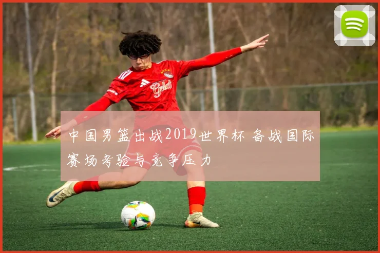 中国男篮出战2019世界杯 备战国际赛场考验与竞争压力